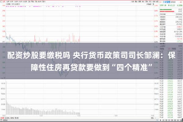 配资炒股要缴税吗 央行货币政策司司长邹澜：保障性住房再贷款要做到“四个精准”