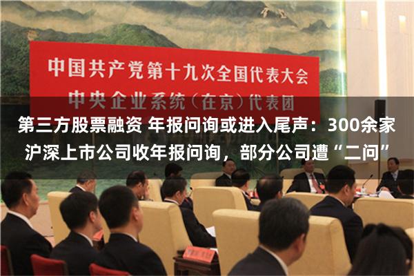 第三方股票融资 年报问询或进入尾声：300余家沪深上市公司收年报问询，部分公司遭“二问”