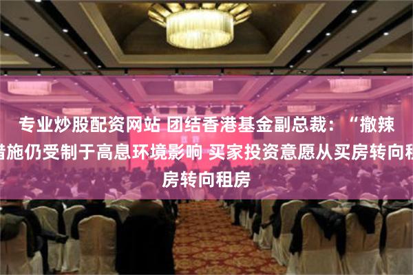 专业炒股配资网站 团结香港基金副总裁：“撤辣”措施仍受制于高息环境影响 买家投资意愿从买房转向租房