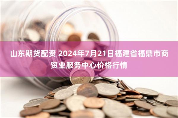 山东期货配资 2024年7月21日福建省福鼎市商贸业服务中心价格行情