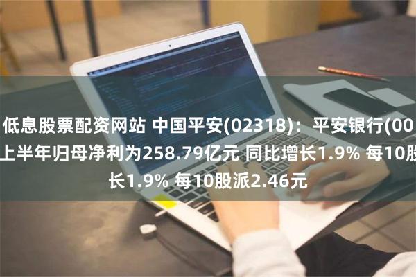 低息股票配资网站 中国平安(02318)：平安银行(000001.SZ)上半年归母净利为258.79亿元 同比增长1.9% 每10股派2.46元