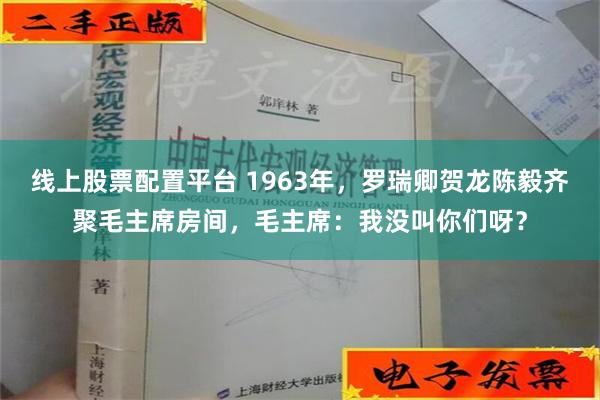 线上股票配置平台 1963年，罗瑞卿贺龙陈毅齐聚毛主席房间，毛主席：我没叫你们呀？