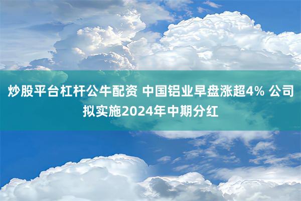 炒股平台杠杆公牛配资 中国铝业早盘涨超4% 公司拟实施2024年中期分红