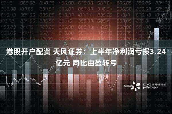 港股开户配资 天风证券：上半年净利润亏损3.24亿元 同比由盈转亏