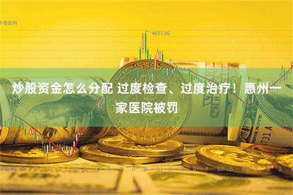 炒股资金怎么分配 过度检查、过度治疗！惠州一家医院被罚