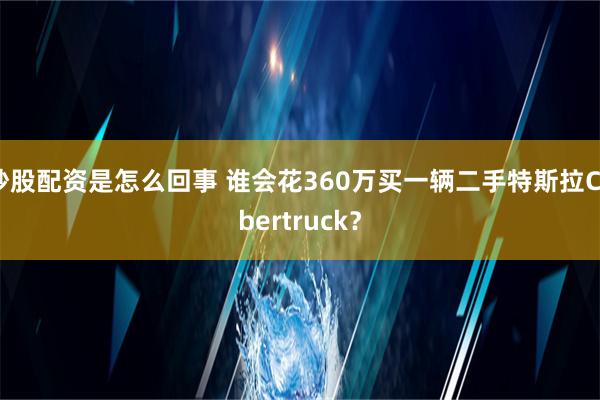 炒股配资是怎么回事 谁会花360万买一辆二手特斯拉Cybertruck？