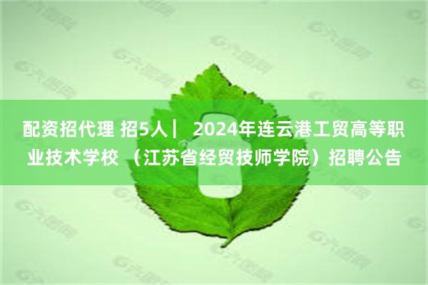 配资招代理 招5人 ▏2024年连云港工贸高等职业技术学校 （江苏省经贸技师学院）招聘公告