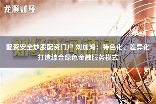 配资安全炒股配资门户 刘加海：特色化、差异化打造综合绿色金融服务模式