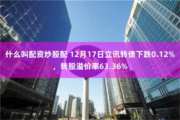 什么叫配资炒股配 12月17日立讯转债下跌0.12%，转股溢价率63.36%