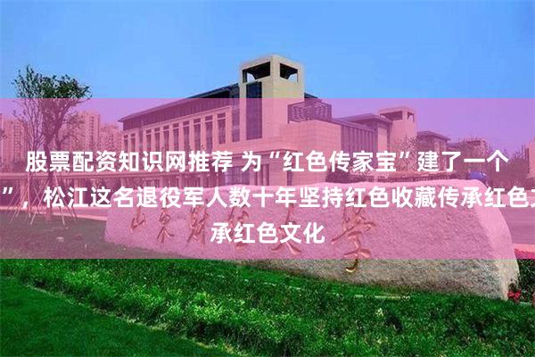 股票配资知识网推荐 为“红色传家宝”建了一个“家”，松江这名退役军人数十年坚持红色收藏传承红色文化