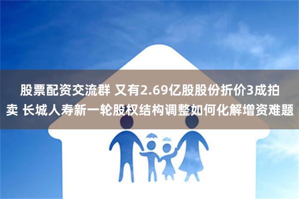 股票配资交流群 又有2.69亿股股份折价3成拍卖 长城人寿新一轮股权结构调整如何化解增资难题